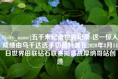 潮州五千米纪录世界纪录-这一惊人成绩由乌干达选手切普特盖在2020年8月14日世界田联钻石联赛揭幕战摩纳哥站创造