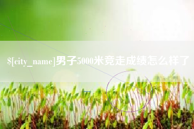 潮州男子5000米竞走成绩怎么样了