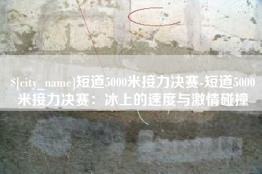 潮州短道5000米接力决赛-短道5000米接力决赛：冰上的速度与激情碰撞
