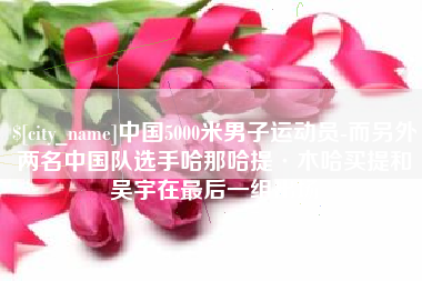 潮州中国5000米男子运动员-而另外两名中国队选手哈那哈提·木哈买提和吴宇在最后一组出场