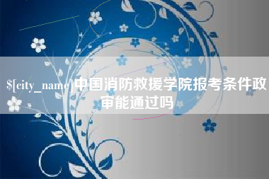潮州中国消防救援学院报考条件政审能通过吗